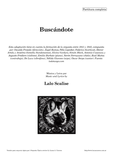 Buscándote. Transcripción y adaptación para Orquesta Típica por Lucas A. Cáceres. Esta adaptación tiene en cuenta la formación de la orquesta entre 1941 y 1945, compuesta por: Osvaldo Fresedo (dirección); Ángel Ramos, Félix Lipesker, Federico Scorticati, Héctor Artola y Anselmo Esmella (bandoneones); Elvino Vardaro, Simón Blech, Antonio Casanova y Augusto Fredier (violines); Emilio Barbato (piano); Nerón Ferrazzano (cello); Raúl Muñoz (contrabajo); De Luca (vibráfono); Nélida Gianneo (arpa); Oscar Serpa (cantor). Fuente: todotango.com - Música y Letra por Lalo Scalise